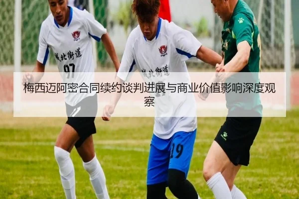 梅西迈阿密合同续约谈判进展与商业价值影响深度观察