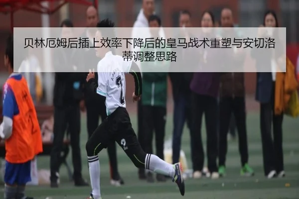 贝林厄姆后插上效率下降后的皇马战术重塑与安切洛蒂调整思路