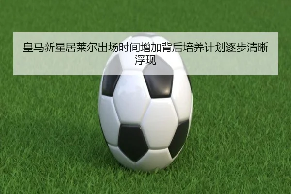 皇马新星居莱尔出场时间增加背后培养计划逐步清晰浮现