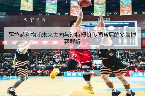 萨拉赫利物浦未来去向与沙特报价传闻背后的多重博弈解析