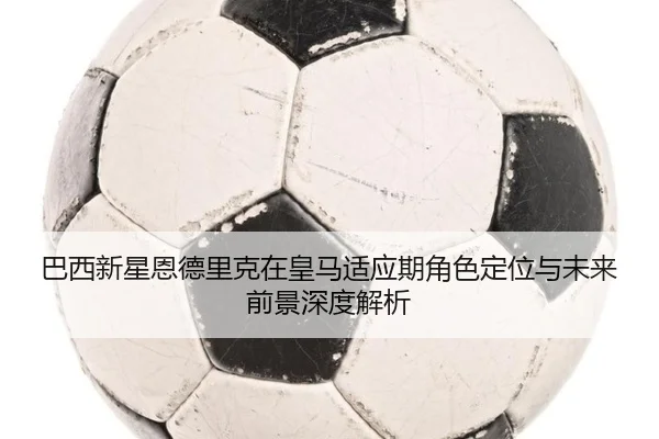 巴西新星恩德里克在皇马适应期角色定位与未来前景深度解析