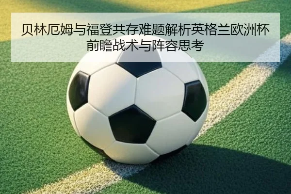 贝林厄姆与福登共存难题解析英格兰欧洲杯前瞻战术与阵容思考