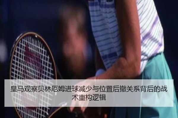 皇马观察贝林厄姆进球减少与位置后撤关系背后的战术重构逻辑