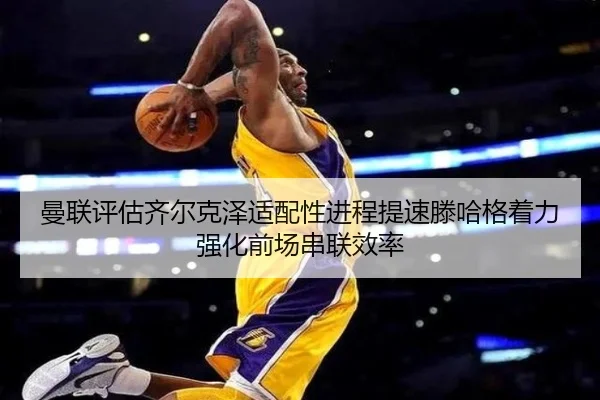 曼联评估齐尔克泽适配性进程提速滕哈格着力强化前场串联效率