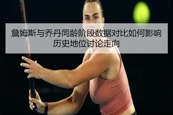 詹姆斯与乔丹同龄阶段数据对比如何影响历史地位讨论走向