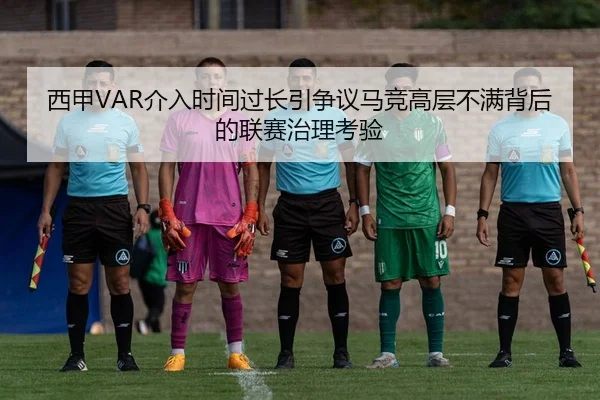 西甲VAR介入时间过长引争议马竞高层不满背后的联赛治理考验
