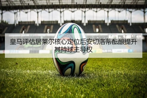 皇马评估居莱尔核心定位后安切洛蒂酝酿提升其持球主导权